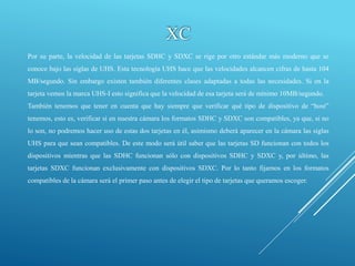 XC
Por su parte, la velocidad de las tarjetas SDHC y SDXC se rige por otro estándar más moderno que se
conoce bajo las siglas de UHS. Esta tecnología UHS hace que las velocidades alcancen cifras de hasta 104
MB/segundo. Sin embargo existen también diferentes clases adaptadas a todas las necesidades. Si en la
tarjeta vemos la marca UHS-I esto significa que la velocidad de esa tarjeta será de mínimo 10MB/segundo.
También tenemos que tener en cuenta que hay siempre que verificar qué tipo de dispositivo de “host”
tenemos, esto es, verificar si en nuestra cámara los formatos SDHC y SDXC son compatibles, ya que, si no
lo son, no podremos hacer uso de estas dos tarjetas en él, asimismo deberá aparecer en la cámara las siglas
UHS para que sean compatibles. De este modo será útil saber que las tarjetas SD funcionan con todos los
dispositivos mientras que las SDHC funcionan sólo con dispositivos SDHC y SDXC y, por último, las
tarjetas SDXC funcionan exclusivamente con dispositivos SDXC. Por lo tanto fijarnos en los formatos
compatibles de la cámara será el primer paso antes de elegir el tipo de tarjetas que queramos escoger.
 