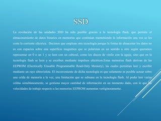 SSD
La revolución de las unidades SSD ha sido posible gracias a la tecnología flash, que permite el
almacenamiento de datos binarios en memorias que continúan manteniendo la información una vez se les
corta la corriente eléctrica. Decimos que emplean otra tecnología porque la forma de almacenar los datos no
es con espacios sobre una superficie magnética que se polarizan en un sentido u otro según queramos
representar un 0 o un 1 y se leen con un cabezal, como los discos de vinilo con la aguja, sino que en la
tecnología flash se leen y se escriben mediante impulsos eléctricos.Estas memorias flash derivan de las
EEPROM (Electrically Erasable Programmable Read-Only Memory), las cuales permitían leer y escribir
mediante un rayo ultravioleta. El inconveniente de dicha tecnología es que solamente es posible actuar sobre
una celda de memoria a la vez, una limitación que se subsana en la tecnología flash. Al poder leer varias
celdas simultáneamente, se gestiona mayor cantidad de información en un momento dado, con lo que las
velocidades de trabajo respecto a las memorias EEPROM aumentan vertiginosamente.
 
