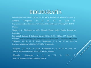 BIBLIOGRAFÍA
lrmdavid@exa.unne.edu.ar. (14 de 07 de 2002). Facultad de Ciencias Exactas y
Naturales. Recuperado el 21 de 07 de 2014, de
http://exa.unne.edu.ar/depar/areas/informatica/SistemasOperativos/MonogSO/MEMVI
R02.htm
Madrid, U. C. (Noviembre de 2012). Memoria Virtual. Madrir, España: Facultad de
Informática
Wikipedia. (12 de 03 de 2013). Recuperado el 21 de 07 de 2014, de
http://es.wikipedia.org/wiki/Gesti%C3%B3n_de_memoria
Wikipedia. (12 de 03 de 2013). Recuperado el 21 de 07 de 2014, de
http://es.wikipedia.org/wiki/Gesti%C3%B3n_de_memoria
Wikipedia. Recuperado el 23 de 03 de 2017, de
https://es.wikipedia.org/wiki/Memoria_PROM
Universidad Nacional de Colombia Carrera 30 No 45-03 - Edificio 477 Bogotá D.C. -
Colombia http://www.virtual.unal.edu.co/cursos/ingenieria/2000477/lecciones/100301.htm
 