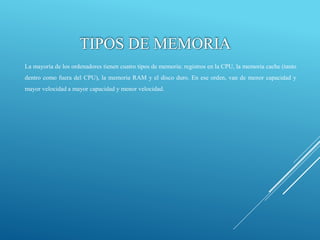 La mayoría de los ordenadores tienen cuatro tipos de memoria: registros en la CPU, la memoria cache (tanto
dentro como fuera del CPU), la memoria RAM y el disco duro. En ese orden, van de menor capacidad y
mayor velocidad a mayor capacidad y menor velocidad.
TIPOS DE MEMORIA
 