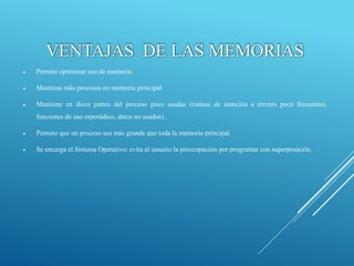 VENTAJAS DE LAS MEMORIAS
 Permite optimizar uso de memoria
 Mantiene más procesos en memoria principal
 Mantiene en disco partes del proceso poco usadas (rutinas de atención a errores poco frecuentes,
funciones de uso esporádico, datos no usados) .
 Permite que un proceso sea más grande que toda la memoria principal
 Se encarga el Sistema Operativo: evita al usuario la preocupación por programar con superposición.
 