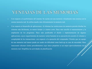 VENTAJAS DE LAS MEMORIAS
 Con respecto a la performance del sistema: Se cuenta con una memoria virtualmente más extensa con la
misma memoria real. Se utiliza mucho más eficientemente la memoria real.
 Con respecto al desarrollo de aplicaciones: Al eliminar las restricciones de memoria permite diseñar los
sistemas más fácilmente, en menor tiempo y a menos costo. Hace más sencillo el mantenimiento y la
ampliación de los programas. Hace más justificable el diseño e implementación de algunas
aplicaciones, cuyos requerimientos de memora varíen bastante en su ejecución de acuerdo al volumen y
complejidad de las transacciones. con respecto a la operación del computador: Permite que un equipo
de una memoria real menor pueda ser usado sin dificultad como back-up en caso de necesidad. Hace
innecesario efectuar ciertos procedimientos cuyo único propósito es un mejor aprovechamiento de la
memoria real. Simplifica las actividades de planificación
 