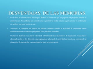  Usar áreas de entrada/salida más largas: Reduce el tiempo en que las páginas del programa estarán en
memoria real. Sin embargo un aumento muy significativo podría afectar negativamente el rendimiento
en equipos con poca memoria real.
 Aumentar la capacidad de manejo de páginas faltantes cuando la actividad de paginación causa
frecuentes desactivaciones de programas: Esto puede ser realizado:
 Usando un dispositivo de mayor velocidad; estableciendo más dispositivos de paginación; reduciendo o
eliminado archivos del dispositivo de paginación; reduciendo la actividad del canal que corresponde al
dispositivo de paginación; o aumentando un poco la memoria real.
DESVENTAJAS DE LAS MEMORIAS
 