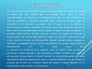 EVOLUCIÓN
Es un hecho que las memorias para los sistemas de almacenamiento han evolucionado durante
los últimos años. Esta evolución sigue una tendencia común, mejorar la relación
Capacidad/Rapidez. Los dispositivos de almacenamiento de datos se basan prácticamente en
estas dos propiedades. La capacidad nos denota cuanta cantidad de información puede ser
almacenada en un dispositivo. La evolución clara se puede ver en los sistemas de
almacenamiento en cualquier ordenador o PC. Desde discos duros, dispositivos magnéticos y
ópticos sobre todo han experimentado muchos cambios a lo largo de los años, en especial en la
actualidad, donde podemos encontrar fácilmente sistemas que superan los Terabytes de
almacenamiento. Las memorias flash también han seguido esta evolución, y cada vez más notan
un gran avance en el campo del almacenamiento, llegando a albergar grandes cantidades de
información, y consiguiendo agrupar varios de estos dispositivos se consigue hasta comparar su
almacenamiento con los ciertos discos duros.
La velocidad es el contrapunto de la capacidad. Existe una relación inversa de estas dos
propiedades y también relacionan a otra característica, el tamaño. Lo ideal es una memoria de
alta capacidad, con gran rapidez y de tamaño reducido. Las memorias flash aportan una relación
Capacidad/velocidad muy asequible para usarlos en sistemas multimedia. A su vez, aportan una
propiedad que los hace muy manejables, ideales para apoyar a cualquier dispositivo con un
almacenamiento rápido y fiable, su reducido tamaño
 