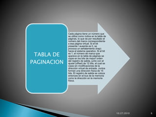 •Cada página tiene un número que
se utiliza como índice en la tabla de
páginas, lo que da por resultado el
número del marco correspondiente
a esa página virtual. Si el bit
presente / ausente es 0, se
provoca un señalamiento (trap)
hacia el sistema operativo. Si el bit
es 1, el número de marco que
aparece en la tabla de páginas se
copia en los bits de mayor orden
del registro de salida, junto con el
ajuste (offset) de 12 bits, el cual se
copia sin modificaciones de la
dirección virtual de entrada. Juntos
forman una dirección física de 15
bits. El registro de salida se coloca
entonces en el bus de la memoria
como la dirección en la memoria
física.
TABLA DE
PAGINACION
10/27/2010 6
 
