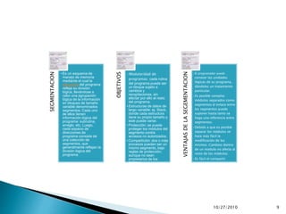 10/27/2010 9
SEGMENTACION
• Es un esquema de
manejo de memoria
mediante el cual la
estructura del programa
refleja su división
lógica; llevándose a
cabo una agrupación
lógica de la información
en bloques de tamaño
variable denominados
segmentos. Cada uno
de ellos tienen
información lógica del
programa: subrutina,
arreglo, etc. Luego,
cada espacio de
direcciones de
programa consiste de
una colección de
segmentos, que
generalmente reflejan la
división lógica del
programa.
OBJETIVOS
•Modularidad de
programas: cada rutina
del programa puede ser
un bloque sujeto a
cambios y
recopilaciones, sin
afectar por ello al resto
del programa.
• Estructuras de datos de
largo variable: ej. Stack,
donde cada estructura
tiene su propio tamaño y
este puede variar.
• Protección: se puede
proteger los módulos del
segmento contra
accesos no autorizados.
• Compartición: dos o más
procesos pueden ser un
mismo segmento, bajo
reglas de protección;
aunque no sean
propietarios de los
mismos.
VENTAJASDELASEGEMENTACION
•El programador puede
conocer las unidades
lógicas de su programa,
dándoles un tratamiento
particular.
•Es posible compilar
módulos separados como
segmentos el enlace entre
los segmentos puede
suponer hasta tanto se
haga una referencia entre
segmentos.
•Debido a que es posible
separar los módulos se
hace más fácil la
modificación de los
mismos. Cambios dentro
de un modulo no afecta al
resto de los módulos.
•Es fácil el compartir
segmentos.
•Es posible que los
segmentos crezcan
dinámicamente según las
necesidades del programa
en ejecución.
 