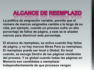 La política de asignación variable, permite que el
número de marcos asignados cambie a lo largo de su
vida, por ejemplo, cuando un proceso sufre un alto
porcentaje de fallos de página, a este se le añaden
marcos para disminuir este porcentaje.

El alcance de reemplazo, se activa cuando Hay fallos
de página, y no hay marcos libres Para su reemplazo.
El reemplazo puede ser local o Global. Es local
cuando, se escoge Dentro de las páginas residentes
del proceso, Y es global cuando todas las páginas en
Memoria son candidatas a reemplazar
Independientemente de que procesos vengan
 