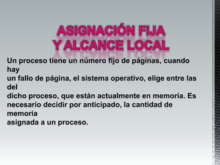Un proceso tiene un número fijo de páginas, cuando
hay
un fallo de página, el sistema operativo, elige entre las
del
dicho proceso, que están actualmente en memoria. Es
necesario decidir por anticipado, la cantidad de
memoria
asignada a un proceso.
 