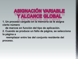 1. Un proceso cargado en la memoria se le asigna
cierto número
   de marcos en función del tipo de aplicación.
2. Cuando se produce un fallo de página, se selecciona
la página a
   reemplazar entre las del conjunto residente del
proceso.
 