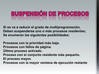 Si se va a reducir el grado de multiprogramación,
Deben suspenderse uno o más procesos residentes;
Se enumeran las siguientes posibilidades:

Procesos con la prioridad más baja.
Procesos con fallos de página.
Último proceso activado.
Proceso con el conjunto residente más pequeño.
El proceso mayor.
Procesos con la mayor ventana de ejecución restante
 