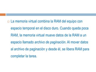    La memoria virtual combina la RAM del equipo con
    espacio temporal en el disco duro. Cuando queda poca
    RAM, la memoria virtual mueve datos de la RAM a un
    espacio llamado archivo de paginación. Al mover datos
    al archivo de paginación y desde él, se libera RAM para
    completar la tarea.
 