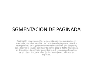 SGMENTACION DE PAGINADAPaginación y segmentación  se necesita que estén cargadas  en memoria , tamaño  variable , en cambio en la pagina se necesita recargar una a una  generando una interrupciones y es pequeño; cada segmento  puede ser descrito por su propia  tabla de pagina ; las direcciones tiene 3 componentes (s,p,d)  esto procede realizar varias tablas smt, ptm  tbm ,jt . Las ventajas es debido a los espacios.