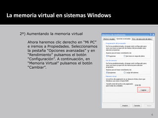 La memoria virtual en sistemas Windows	2º) Aumentando la memoria virtual	Ahora haremos clic derecho en “Mi PC”	e iremos a Propiedades. Seleccionamos	la pestaña “Opciones avanzadas” y en 	“Rendimiento” pulsamos el botón 	“Configuración”. A continuación, en	“Memoria Virtual” pulsamos el botón	“Cambiar”.6