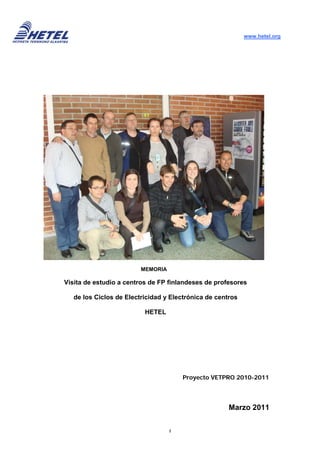 www.hetel.org




                         MEMORIA

Visita de estudio a centros de FP finlandeses de profesores

   de los Ciclos de Electricidad y Electrónica de centros

                          HETEL




                                       Proyecto VETPRO 2010-2011




                                                      Marzo 2011

                                   1
 