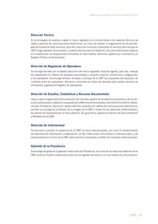 73
Memoria Anual de Actividades 2012
CMT
Dirección Técnica
Es la encargada de analizar y vigilar el marco regulador en lo concerniente a los aspectos técnicos de
redes y servicios de comunicaciones electrónicas, así como de realizar un seguimiento de las tecnolo-
gías de soporte de estos servicios; para ello, ejerce las funciones inspectoras en asuntos sobre los que la
CMT tenga potestad sancionadora, y realiza informes para ell Gobierno y las administraciones públicas
en la elaboración de disposiciones normativas en esta materia. Asimismo, gestiona la numeración y el
Registro Público de Numeración.
Dirección de Regulación de Operadores
Se encarga de velar por la debida aplicación del marco regulador sectorial vigente; para ello, instruye
los expedientes en materia de potestad sancionadora y propone imponer condiciones y obligaciones
a los operadores. Se encarga también de elevar a Consejo de la CMT las propuestas de resolución de
conflictos entre los operadores. Asimismo, suministra los datos de abonado para prestar servicios de
información y gestiona el Registro de Operadores.
Dirección de Estudios, Estadísticas y Recursos Documentales
Lleva a cabo el seguimiento de la evolución del mercado español de las telecomunicaciones y de los ser-
vicios audiovisuales y elabora la propuesta de la Memoria de Actividades y de Informe Económico Secto-
rial para el Gobierno. Asimismo, realiza informes y estudios en materia de comunicaciones electrónicas;
también se encarga de la difusión de la imagen de la CMT a través de las relaciones institucionales y
las labores de representación en foros externos. De igual forma, gestiona el Servicio de Documentación
y Biblioteca de la CMT.
Dirección de Internacional
Promociona y coordina la presencia de la CMT en foros internacionales, así como el mantenimiento
de relaciones de información y colaboración con las instituciones comunitarias e internacionales, y da
asesoramiento en el seno de la CMT sobre derecho comparado y análisis de mercados internacionales.
Gabinete de la Presidencia
Se encarga de gestionar la agenda institucional de Presidencia, así como de las relaciones externas de la
CMT, tanto en el plano institucional como con los agentes del sector y con los medios de comunicación.
 