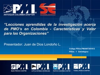 “Lecciones aprendidas de la investigación acerca
de PMO’s en Colombia - Características y Valor
para las Organizaciones”
Presentador: Juan de Dios Londoño L.
Código PDUs:PMIANT201812
PDUs: 1 Estratégico
 