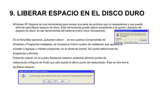 9. LIBERAR ESPACIO EN EL DISCO DURO
Windows XP dispone de una herramienta para revisar una serie de archivos que no necesitamos y que puede
eliminar para liberar espacio de disco. Esta herramienta puede utilizar accediendo a la opción Liberador de
espacio en disco, en las herramientas del sistema (menú Inicio /Accesorios).
En la ficha Más opciones, pulsando Liberar… en los cuadros Componentes de
Windows y Programas instalados, se muestra el mismo cuadro de instalación que aparece al
acceder a Agregar o instalar programas, en el panel de control. Así podrá seleccionar los
programas a eliminar.
Pulsando Liberar, en el cuadro Restaurar sistema, podemos eliminar puntos de
restauración antiguos de modo que sólo quede el último punto de restauración. Ésta es otra forma
de liberar espacio.
 
