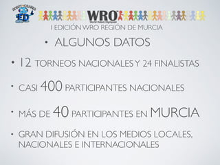 I EDICIÓN WRO REGIÓN DE MURCIA 
• ALGUNOS DATOS 
• 12 TORNEOS NACIONALES Y 24 FINALISTAS 
• CASI 400 PARTICIPANTES NACIONALES 
• MÁS DE 40 PARTICIPANTES EN MURCIA 
• GRAN DIFUSIÓN EN LOS MEDIOS LOCALES, 
NACIONALES E INTERNACIONALES 
 