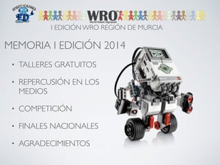 I EDICIÓN WRO REGIÓN DE MURCIA 
MEMORIA I EDICIÓN 2014 
• TALLERES GRATUITOS 
• REPERCUSIÓN EN LOS 
MEDIOS 
• COMPETICIÓN 
• FINALES NACIONALES 
• AGRADECIMIENTOS 
 