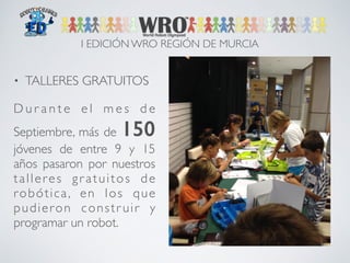 I EDICIÓN WRO REGIÓN DE MURCIA 
• TALLERES GRATUITOS 
Du r a n t e e l me s d e 
Septiembre, más de 150 
jóvenes de entre 9 y 15 
años pasaron por nuestros 
t a l l e r e s g r a t u i tos d e 
robótica, en los que 
pudieron constr uir y 
programar un robot. 
 