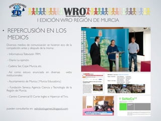 I EDICIÓN WRO REGIÓN DE MURCIA 
• REPERCUSIÓN EN LOS 
MEDIOS 
! 
Diversos medios de comunicación se hicieron eco de la 
competición antes y después de la misma: 
- Informativos Televisión 7RM. 
- Diario La opinión. 
- Cadena Ser, Cope Murcia, etc. 
Así como estuvo anunciada en diversas webs 
institucionales: 
- Ayuntamiento de Murcia ( Murcia Educadora.) 
- Fundación Seneca. Agencia Ciencia y Tecnología de la 
Región de Murcia. 
- Centro Comercial El Corte Ingles e Hipercor el Tiro. 
! 
pueden consultarlas en: edroboticgames.blogspot.com 
 