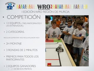 I EDICIÓN WRO REGIÓN DE MURCIA 
• COMPETICIÓN 
• 12 EQUIPOS. ( TRES PARTICIPANTES Y 
UN ENTRENADOR.) 
• 2 CATEGORÍAS. 
REGULAR ELEMENTARY AND REGULAR JUNIOR HIGH 
• 2H MONTAJE 
• 3 RONDAS DE 2 MINUTOS 
• PREMIOS PARA TODOS LOS 
PARTICIPANTES 
• 2 EQUIPOS GANADORES 
• ( + DE 800 € EN PREMIOS) 
 