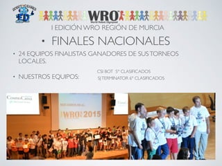 I EDICIÓN WRO REGIÓN DE MURCIA 
• FINALES NACIONALES 
• 24 EQUIPOS FINALISTAS GANADORES DE SUS TORNEOS 
LOCALES. 
• NUESTROS EQUIPOS: 
CSI BOT 5º CLASIFICADOS 
SJ TERMINATOR 6º CLASIFICADOS 
 