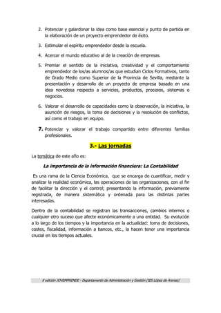 X edición JOVEMPRENDE - Departamento de Administración y Gestión (IES López de Arenas)
2. Potenciar y galardonar la idea como base esencial y punto de partida en
la elaboración de un proyecto emprendedor de éxito.
3. Estimular el espíritu emprendedor desde la escuela.
4. Acercar el mundo educativo al de la creación de empresas.
5. Premiar el sentido de la iniciativa, creatividad y el comportamiento
emprendedor de los/as alumnos/as que estudian Ciclos Formativos, tanto
de Grado Medio como Superior de la Provincia de Sevilla, mediante la
presentación y desarrollo de un proyecto de empresa basado en una
idea novedosa respecto a servicios, productos, procesos, sistemas o
negocios.
6. Valorar el desarrollo de capacidades como la observación, la iniciativa, la
asunción de riesgos, la toma de decisiones y la resolución de conflictos,
así como el trabajo en equipo.
7. Potenciar y valorar el trabajo compartido entre diferentes familias
profesionales.
3.- Las jornadas
La temática de este año es:
La importancia de la información financiera: La Contabilidad
Es una rama de la Ciencia Económica, que se encarga de cuantificar, medir y
analizar la realidad económica, las operaciones de las organizaciones, con el fin
de facilitar la dirección y el control; presentando la información, previamente
registrada, de manera sistemática y ordenada para las distintas partes
interesadas.
Dentro de la contabilidad se registran las transacciones, cambios internos o
cualquier otro suceso que afecte económicamente a una entidad. Su evolución
a lo largo de los tiempos y la importancia en la actualidad: toma de decisiones,
costes, fiscalidad, información a bancos, etc., la hacen tener una importancia
crucial en los tiempos actuales.
 
