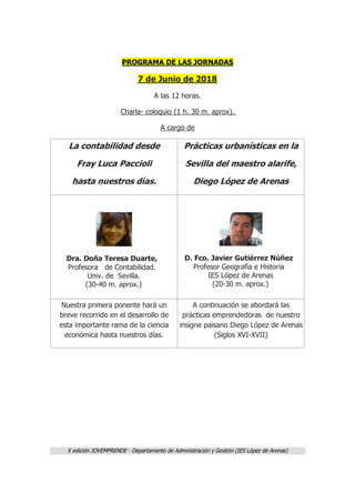 X edición JOVEMPRENDE - Departamento de Administración y Gestión (IES López de Arenas)
PROGRAMA DE LAS JORNADAS
7 de Junio de 2018
A las 12 horas.
Charla- coloquio (1 h. 30 m. aprox).
A cargo de
La contabilidad desde
Fray Luca Paccioli
hasta nuestros días.
Prácticas urbanísticas en la
Sevilla del maestro alarife,
Diego López de Arenas
Dra. Doña Teresa Duarte,
Profesora de Contabilidad.
Univ. de Sevilla.
(30-40 m. aprox.)
D. Fco. Javier Gutiérrez Núñez
Profesor Geografía e Historia
IES López de Arenas
(20-30 m. aprox.)
Nuestra primera ponente hará un
breve recorrido en el desarrollo de
esta importante rama de la ciencia
económica hasta nuestros días.
A continuación se abordará las
prácticas emprendedoras de nuestro
insigne paisano Diego López de Arenas
(Siglos XVI-XVII)
 