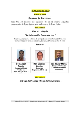X edición JOVEMPRENDE - Departamento de Administración y Gestión (IES López de Arenas)
8 de Junio de 2018
A las 9,30 horas
Concurso de Proyectos
Fase final del concurso con exposición de los 10 mejores proyectos
seleccionados de Grado Superior y de los 5 mejores de Grado Medio.
A las 12 horas
Charla- coloquio
“La información financiera hoy “
Nuestros ponentes nos hablarán de la importancia de la información financiera
(contabilidad) en la toma de decisiones, desde sus diferentes puntos de vista.
A cargo de:
Don Ángel
García,
Responsable de
Costes en
PROCAVI.(20-25 m.)
Don Cesáreo
García,
Gestor de
Empresas.(20-25 m.)
Don Javier Marín,
Director Oficina La
Caixa en Marchena.
(20-25 m.)
A las 14 horas
Entrega de Premios y Copa de Convivencia.
 