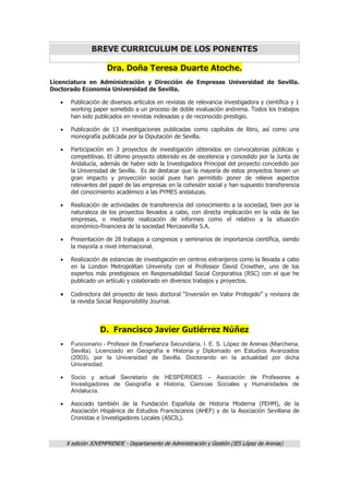 X edición JOVEMPRENDE - Departamento de Administración y Gestión (IES López de Arenas)
BREVE CURRICULUM DE LOS PONENTES
Dra. Doña Teresa Duarte Atoche.
Licenciatura en Administración y Dirección de Empresas Universidad de Sevilla.
Doctorado Economía Universidad de Sevilla.
 Publicación de diversos artículos en revistas de relevancia investigadora y científica y 1
working paper sometido a un proceso de doble evaluación anónima. Todos los trabajos
han sido publicados en revistas indexadas y de reconocido prestigio.
 Publicación de 13 investigaciones publicadas como capítulos de libro, así como una
monografía publicada por la Diputación de Sevilla.
 Participación en 3 proyectos de investigación obtenidos en convocatorias públicas y
competitivas. El último proyecto obtenido es de excelencia y concedido por la Junta de
Andalucía, además de haber sido la Investigadora Principal del proyecto concedido por
la Universidad de Sevilla. Es de destacar que la mayoría de estos proyectos tienen un
gran impacto y proyección social pues han permitido poner de relieve aspectos
relevantes del papel de las empresas en la cohesión social y han supuesto transferencia
del conocimiento académico a las PYMES andaluzas.
 Realización de actividades de transferencia del conocimiento a la sociedad, bien por la
naturaleza de los proyectos llevados a cabo, con directa implicación en la vida de las
empresas, o mediante realización de informes como el relativo a la situación
económico-financiera de la sociedad Mercasevilla S.A.
 Presentación de 28 trabajos a congresos y seminarios de importancia científica, siendo
la mayoría a nivel internacional.
 Realización de estancias de investigación en centros extranjeros como la llevada a cabo
en la London Metropolitan University con el Professor David Crowther, uno de los
expertos más prestigiosos en Responsabilidad Social Corporativa (RSC) con el que he
publicado un artículo y colaborado en diversos trabajos y proyectos.
 Codirectora del proyecto de tesis doctoral “Inversión en Valor Protegido” y revisora de
la revista Social Responsibility Journal.
D. Francisco Javier Gutiérrez Núñez
 Funcionario - Profesor de Enseñanza Secundaria, I. E. S. López de Arenas (Marchena,
Sevilla). Licenciado en Geografía e Historia y Diplomado en Estudios Avanzados
(2003), por la Universidad de Sevilla. Doctorando en la actualidad por dicha
Universidad.
 Socio y actual Secretario de HESPÉRIDES – Asociación de Profesores e
Investigadores de Geografía e Historia, Ciencias Sociales y Humanidades de
Andalucía.
 Asociado también de la Fundación Española de Historia Moderna (FEHM), de la
Asociación Hispánica de Estudios Franciscanos (AHEF) y de la Asociación Sevillana de
Cronistas e Investigadores Locales (ASCIL).
 
