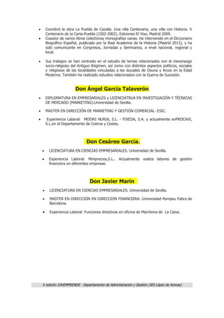 X edición JOVEMPRENDE - Departamento de Administración y Gestión (IES López de Arenas)
 Coordinó la obra La Puebla de Cazalla. Una villa Centenaria, una villa con Historia. V
Centenario de la Carta-Puebla (1502-2002), Ediciones El Viso, Madrid 2009.
 Coautor de varios libros colectivosy monografías varias. Ha intervenido en el Diccionario
Biográfico Español, publicado por la Real Academia de la Historia (Madrid 2013), y ha
sido comunicante en Congresos, Jornadas y Seminarios, a nivel nacional, regional y
local.
 Sus trabajos se han centrado en el estudio de temas relacionados con el mecenazgo
socio-religioso del Antiguo Régimen, así como con distintos aspectos políticos, sociales
y religiosos de las localidades vinculadas a los ducados de Osuna y Arcos en la Edad
Moderna. También ha realizado estudios relacionados con la Guerra de Sucesión.
Don Ángel García Talaverón
 DIPLOMATURA EN EMPRESARIALES y LICENCIATRUA EN INVESTIGACIÓN Y TÉCNICAS
DE MERCADO (MARKETING).Universidad de Sevilla.
 MASTER EN DIRECCIÓN DE MARKETING Y GESTIÓN COMERCIAL. ESIC.
 Experiencia Laboral: MODAS NURIA, S.L. - FIXEDA, S.A. y actualmente enPROCAVI,
S.L.en el Departamento de Cobros y Costes.
Don Cesáreo García.
 LICENCIATURA EN CIENCIAS EMPRESARIALES. Universidad de Sevilla.
 Experiencia Laboral: Miniprecios,S.L.. Actualmente realiza labores de gestión
financiera en diferentes empresas.
Don Javier Marín
 LICENCIATURA EN CIENCIAS EMPRESARIALES. Universidad de Sevilla.
 MASTER EN DIRECCIÓN EN DIRECCION FINANCIERA. Universidad Pompeu Fabra de
Barcelona.
 Experiencia Laboral: Funciones directivas en oficina de Marchena de La Caixa.
 