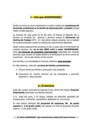 XI edición JOVEMPRENDE – Dpto. Administración y Gestión (IES López de Arenas)
1.- ¿Por qué JOVEMPRENDE?
Desde sus inicios se viene impartiendo en nuestro instituto las enseñanzas de
formación profesional en la familia de Administración y Gestión (Grado
Medio y Grado Superior).
La duración de cada grado es de dos años. Al finalizar el Segundo año y
durante un trimestre, los alumnos y alumnas realizan la Formación en
Centros de Trabajo (FCT). En este último módulo contactan con la realidad
de nuestras empresas y ponen en práctica los conocimientos adquiridos.
Desde nuestro departamento pensamos en dar un paso más en la formación de
nuestros alumnos. Así, en el año 2009, echó a andar JOVEMPRENDE;
como un concurso de proyectos empresariales elaborados por nuestros
alumnos y que siempre ha estado abierto a la participación de otros centros de
la provincia. Así en esta edición se han inscrito:
Con los años, y ya consolidado el concurso, añadimos unas jornadas.
En ellas tratamos, cada año, un tema de interés y pretendemos:
1. Conocer temas que afectan y preocupan a las empresas.
2. Convivencia de nuestros alumnos con los empresarios y ponentes
asistentes a estas jornadas.
2.- El concurso
Cada año nuestro alumnado de Segundo Curso, dentro del módulo Proyecto
Empresarial, desarrollan una idea de empresa.
A lo largo del curso, y en equipo, trabajan los diferentes apartados del
proyecto para, finalmente, presentarlo y defenderlo en el concurso.
En esta edición participan 51 proyectos de empresas, 48 de grado
superior y 3 de grado medio. Han pasado a la final 10 proyectos de grado
superior y 3 de grado medio.
 