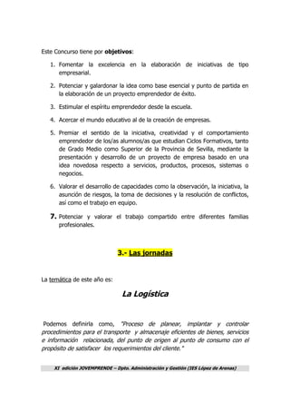 XI edición JOVEMPRENDE – Dpto. Administración y Gestión (IES López de Arenas)
Este Concurso tiene por objetivos:
1. Fomentar la excelencia en la elaboración de iniciativas de tipo
empresarial.
2. Potenciar y galardonar la idea como base esencial y punto de partida en
la elaboración de un proyecto emprendedor de éxito.
3. Estimular el espíritu emprendedor desde la escuela.
4. Acercar el mundo educativo al de la creación de empresas.
5. Premiar el sentido de la iniciativa, creatividad y el comportamiento
emprendedor de los/as alumnos/as que estudian Ciclos Formativos, tanto
de Grado Medio como Superior de la Provincia de Sevilla, mediante la
presentación y desarrollo de un proyecto de empresa basado en una
idea novedosa respecto a servicios, productos, procesos, sistemas o
negocios.
6. Valorar el desarrollo de capacidades como la observación, la iniciativa, la
asunción de riesgos, la toma de decisiones y la resolución de conflictos,
así como el trabajo en equipo.
7. Potenciar y valorar el trabajo compartido entre diferentes familias
profesionales.
3.- Las jornadas
La temática de este año es:
La Logística
Podemos definirla como, "Proceso de planear, implantar y controlar
procedimientos para el transporte y almacenaje eficientes de bienes, servicios
e información relacionada, del punto de origen al punto de consumo con el
propósito de satisfacer los requerimientos del cliente."
 