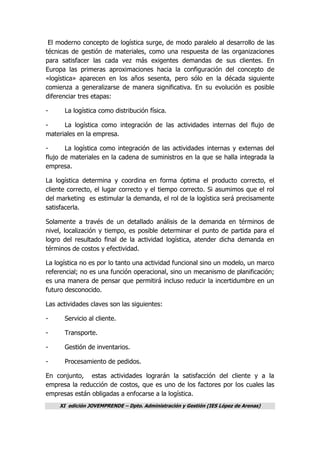 XI edición JOVEMPRENDE – Dpto. Administración y Gestión (IES López de Arenas)
El moderno concepto de logística surge, de modo paralelo al desarrollo de las
técnicas de gestión de materiales, como una respuesta de las organizaciones
para satisfacer las cada vez más exigentes demandas de sus clientes. En
Europa las primeras aproximaciones hacia la configuración del concepto de
«logística» aparecen en los años sesenta, pero sólo en la década siguiente
comienza a generalizarse de manera significativa. En su evolución es posible
diferenciar tres etapas:
- La logística como distribución física.
- La logística como integración de las actividades internas del flujo de
materiales en la empresa.
- La logística como integración de las actividades internas y externas del
flujo de materiales en la cadena de suministros en la que se halla integrada la
empresa.
La logística determina y coordina en forma óptima el producto correcto, el
cliente correcto, el lugar correcto y el tiempo correcto. Si asumimos que el rol
del marketing es estimular la demanda, el rol de la logística será precisamente
satisfacerla.
Solamente a través de un detallado análisis de la demanda en términos de
nivel, localización y tiempo, es posible determinar el punto de partida para el
logro del resultado final de la actividad logística, atender dicha demanda en
términos de costos y efectividad.
La logística no es por lo tanto una actividad funcional sino un modelo, un marco
referencial; no es una función operacional, sino un mecanismo de planificación;
es una manera de pensar que permitirá incluso reducir la incertidumbre en un
futuro desconocido.
Las actividades claves son las siguientes:
- Servicio al cliente.
- Transporte.
- Gestión de inventarios.
- Procesamiento de pedidos.
En conjunto, estas actividades lograrán la satisfacción del cliente y a la
empresa la reducción de costos, que es uno de los factores por los cuales las
empresas están obligadas a enfocarse a la logística.
 