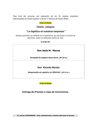 XI edición JOVEMPRENDE – Dpto. Administración y Gestión (IES López de Arenas)
Fase final del concurso con exposición de los 10 mejores proyectos
seleccionados de Grado Superior y de los 3 mejores de Grado Medio.
A las 12 horas
Charla- coloquio
“La logística en nuestras empresas “
Nuestros ponentes nos hablarán de la importancia de esta faceta en la toma de
decisiones, desde sus diferentes puntos de vista.
A cargo de:
Don Jesús M. Marcos
Encargado de Logística Grupo Sarria. (20-25 m.)
Don Ricardo Morato
Responsable de Logística en PROCAVI. (20-25 m.)
A las 14 horas
Entrega de Premios y Copa de Convivencia.
 