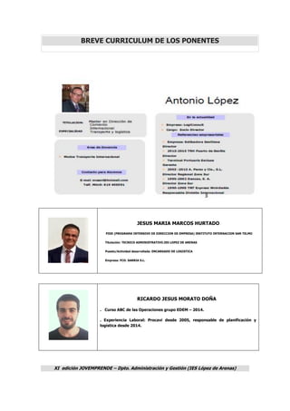 XI edición JOVEMPRENDE – Dpto. Administración y Gestión (IES López de Arenas)
BREVE CURRICULUM DE LOS PONENTES
JESUS MARIA MARCOS HURTADO
PIDE (PROGRAMA INTENSIVO DE DIRECCION DE EMPRESA) INSTITUTO INTERNACION SAN TELMO
Titulación: TECNICO ADMINISTRATIVO.IES LOPEZ DE ARENAS
Puesto/Actividad desarrollada: ENCARGADO DE LOGISTICA
Empresa: FCO. SARRIA S.L.
RICARDO JESUS MORATO DOÑA
. Curso ABC de las Operaciones grupo EDEM – 2014.
. Experiencia Laboral: Procavi desde 2005, responsable de planificación y
logística desde 2014.
 