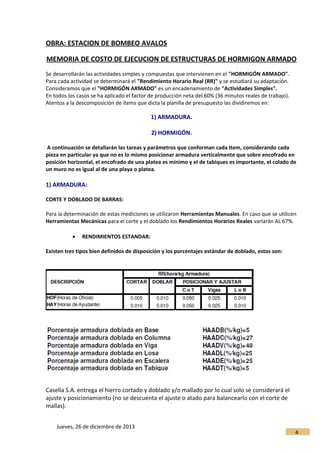 OBRA: ESTACION DE BOMBEO AVALOS
MEMORIA DE COSTO DE EJECUCION DE ESTRUCTURAS DE HORMIGON ARMADO
Se desarrollarán las actividades simples y compuestas que intervienen en el "HORMIGÓN ARMADO".
Para cada actividad se determinará el "Rendimiento Horario Real (RR)" y se estudiará su adaptación.
Consideramos que el "HORMIGÓN ARMADO" es un encadenamiento de "Actividades Simples".
En todos los casos se ha aplicado el factor de producción neta del 60% (36 minutos reales de trabajo).
Atentos a la descomposición de ítems que dicta la planilla de presupuesto las dividiremos en:
1) ARMADURA.
2) HORMIGÓN.
A continuación se detallarán las tareas y parámetros que conforman cada Item, considerando cada
pieza en particular ya que no es lo mismo posicionar armadura verticalmente que sobre encofrado en
posición horizontal, el encofrado de una platea es mínimo y el de tabiques es importante, el colado de
un muro no es igual al de una playa o platea.
1) ARMADURA:
CORTE Y DOBLADO DE BARRAS:
Para la determinación de estas mediciones se utilizaron Herramientas Manuales. En caso que se utilicen
Herramientas Mecánicas para el corte y el doblado los Rendimientos Horarios Reales variarán AL 67%.
• RENDIMIENTOS ESTANDAR:
Existen tres tipos bien definidos de disposición y los porcentajes estándar de doblado, estos son:
Casella S.A. entrega el hierro cortado y doblado y/o mallado por lo cual solo se considerará el
ajuste y posicionamiento (no se descuenta el ajuste o atado para balancearlo con el corte de
mallas).
Jueves, 26 de diciembre de 2013
4
 