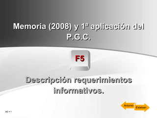 Memoria (2008) y 1ª aplicación del
                     P.G.C.

                         F5

            Descripción requerimientos
                   informativos.
                                     Antonio
                                               Esteban
AE  1
 