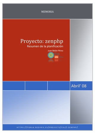 MEMORIA




  Proyecto: zenphp
       Resumen de la planificación
                       Juan Belón Pérez




                                            Abril’ 08




                                  ~ MÁS ~
HTTPS://FORJA.REDIRIS.ES/PROJECTS/CSL2-ZENPHP/
 