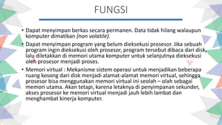 FUNGSI
• Dapat menyimpan berkas secara permanen. Data tidak hilang walaupun
komputer dimatikan (non volatile).
• Dapat menyimpan program yang belum dieksekusi prosesor. Jika sebuah
program ingin dieksekusi oleh prosesor, program tersebut dibaca dari disk,
lalu diletakkan di memori utama komputer untuk selanjutnya dieksekusi
oleh prosesor menjadi proses.
• Memori virtual : Mekanisme sistem operasi untuk menjadikan beberapa
ruang kosong dari disk menjadi alamat-alamat memori virtual, sehingga
prosesor bisa menggunakan memori virtual ini seolah – olah sebagai
memori utama. Akan tetapi, karena letaknya di penyimpanan sekunder,
akses prosesor ke memori virtual menjadi jauh lebih lambat dan
menghambat kinerja komputer.
 