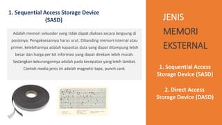 JENIS
MEMORI
EKSTERNAL
1. Sequential Access Storage Device
(SASD)
Adalah memori sekunder yang tidak dapat diakses secara langsung di
posisinya. Pengaksesannya harus urut. Dibanding memori internal atau
primer, kelebihannya adalah kapasitas data yang dapat ditampung lebih
besar dan harga per bit informasi yang dapat direkam lebih murah.
Sedangkan kekurangannya adalah pada kecepatan yang lebih lambat.
Contoh media jenis ini adalah magnetic tape, punch card. 1. Sequential Access
Storage Device (SASD)
2. Direct Access
Storage Device (DASD)
 