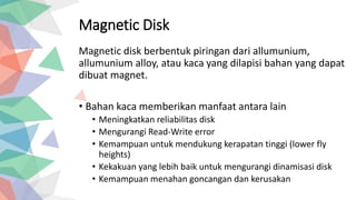 Magnetic Disk
Magnetic disk berbentuk piringan dari allumunium,
allumunium alloy, atau kaca yang dilapisi bahan yang dapat
dibuat magnet.
• Bahan kaca memberikan manfaat antara lain
• Meningkatkan reliabilitas disk
• Mengurangi Read-Write error
• Kemampuan untuk mendukung kerapatan tinggi (lower fly
heights)
• Kekakuan yang lebih baik untuk mengurangi dinamisasi disk
• Kemampuan menahan goncangan dan kerusakan
 