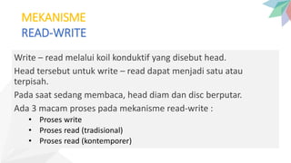 MEKANISME
READ-WRITE
Write – read melalui koil konduktif yang disebut head.
Head tersebut untuk write – read dapat menjadi satu atau
terpisah.
Pada saat sedang membaca, head diam dan disc berputar.
Ada 3 macam proses pada mekanisme read-write :
• Proses write
• Proses read (tradisional)
• Proses read (kontemporer)
 