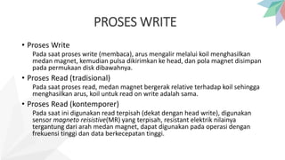 PROSES WRITE
• Proses Write
Pada saat proses write (membaca), arus mengalir melalui koil menghasilkan
medan magnet, kemudian pulsa dikirimkan ke head, dan pola magnet disimpan
pada permukaan disk dibawahnya.
• Proses Read (tradisional)
Pada saat proses read, medan magnet bergerak relative terhadap koil sehingga
menghasilkan arus, koil untuk read on write adalah sama.
• Proses Read (kontemporer)
Pada saat ini digunakan read terpisah (dekat dengan head write), digunakan
sensor magneto reisistive(MR) yang terpisah, resistant elektrik nilainya
tergantung dari arah medan magnet, dapat digunakan pada operasi dengan
frekuensi tinggi dan data berkecepatan tinggi.
 