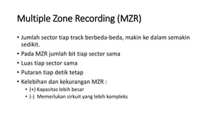 Multiple Zone Recording (MZR)
• Jumlah sector tiap track berbeda-beda, makin ke dalam semakin
sedikit.
• Pada MZR jumlah bit tiap sector sama
• Luas tiap sector sama
• Putaran tiap detik tetap
• Kelebihan dan kekurangan MZR :
• (+) Kapasitas lebih besar
• (-) Memerlukan sirkuit yang lebih kompleks
 