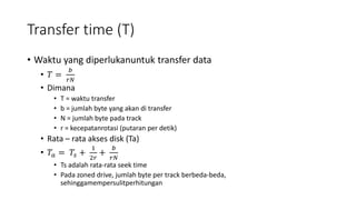 Transfer time (T)
• Waktu yang diperlukanuntuk transfer data
• 𝑇 =
𝑏
𝑟𝑁
• Dimana
• T = waktu transfer
• b = jumlah byte yang akan di transfer
• N = jumlah byte pada track
• r = kecepatanrotasi (putaran per detik)
• Rata – rata akses disk (Ta)
• 𝑇𝑎 = 𝑇𝑠 +
1
2𝑟
+
𝑏
𝑟𝑁
• Ts adalah rata-rata seek time
• Pada zoned drive, jumlah byte per track berbeda-beda,
sehinggamempersulitperhitungan
 