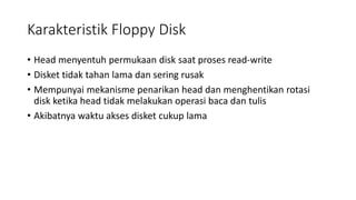 Karakteristik Floppy Disk
• Head menyentuh permukaan disk saat proses read-write
• Disket tidak tahan lama dan sering rusak
• Mempunyai mekanisme penarikan head dan menghentikan rotasi
disk ketika head tidak melakukan operasi baca dan tulis
• Akibatnya waktu akses disket cukup lama
 