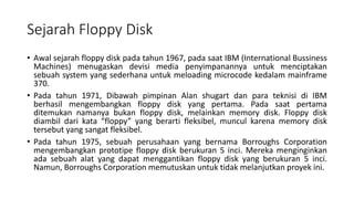 Sejarah Floppy Disk
• Awal sejarah floppy disk pada tahun 1967, pada saat IBM (International Bussiness
Machines) menugaskan devisi media penyimpanannya untuk menciptakan
sebuah system yang sederhana untuk meloading microcode kedalam mainframe
370.
• Pada tahun 1971, Dibawah pimpinan Alan shugart dan para teknisi di IBM
berhasil mengembangkan floppy disk yang pertama. Pada saat pertama
ditemukan namanya bukan floppy disk, melainkan memory disk. Floppy disk
diambil dari kata “floppy” yang berarti fleksibel, muncul karena memory disk
tersebut yang sangat fleksibel.
• Pada tahun 1975, sebuah perusahaan yang bernama Borroughs Corporation
mengembangkan prototipe floppy disk berukuran 5 inci. Mereka menginginkan
ada sebuah alat yang dapat menggantikan floppy disk yang berukuran 5 inci.
Namun, Borroughs Corporation memutuskan untuk tidak melanjutkan proyek ini.
 