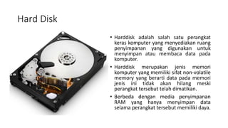 Hard Disk
• Harddisk adalah salah satu perangkat
keras komputer yang menyediakan ruang
penyimpanan yang digunakan untuk
menyimpan atau membaca data pada
komputer.
• Harddisk merupakan jenis memori
komputer yang memiliki sifat non-volatile
memory yang berarti data pada memori
jenis ini tidak akan hilang meski
perangkat tersebut telah dimatikan.
• Berbeda dengan media penyimpanan
RAM yang hanya menyimpan data
selama perangkat tersebut memiliki daya.
 
